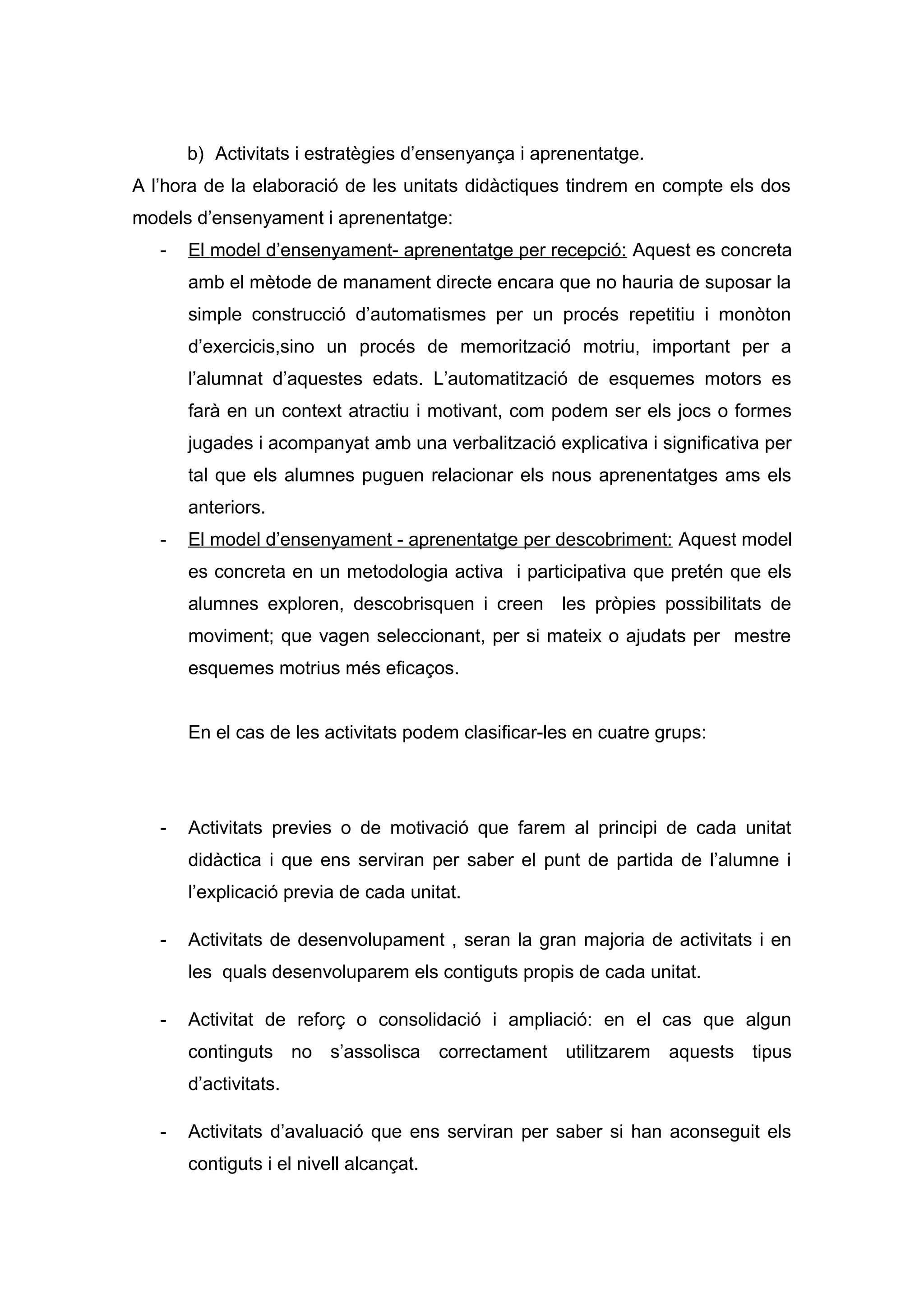 b) Activitats i estratègies d’ensenyança i aprenentatge.
A l’hora de la elaboració de les unitats didàctiques tindrem en compte els dos
models d’ensenyament i aprenentatge:
- El model d’ensenyament- aprenentatge per recepció: Aquest es concreta
amb el mètode de manament directe encara que no hauria de suposar la
simple construcció d’automatismes per un procés repetitiu i monòton
d’exercicis,sino un procés de memorització motriu, important per a
l’alumnat d’aquestes edats. L’automatització de esquemes motors es
farà en un context atractiu i motivant, com podem ser els jocs o formes
jugades i acompanyat amb una verbalització explicativa i significativa per
tal que els alumnes puguen relacionar els nous aprenentatges ams els
anteriors.
- El model d’ensenyament - aprenentatge per descobriment: Aquest model
es concreta en un metodologia activa i participativa que pretén que els
alumnes exploren, descobrisquen i creen les pròpies possibilitats de
moviment; que vagen seleccionant, per si mateix o ajudats per mestre
esquemes motrius més eficaços.
En el cas de les activitats podem clasificar-les en cuatre grups:
- Activitats previes o de motivació que farem al principi de cada unitat
didàctica i que ens serviran per saber el punt de partida de l’alumne i
l’explicació previa de cada unitat.
- Activitats de desenvolupament , seran la gran majoria de activitats i en
les quals desenvoluparem els contiguts propis de cada unitat.
- Activitat de reforç o consolidació i ampliació: en el cas que algun
continguts no s’assolisca correctament utilitzarem aquests tipus
d’activitats.
- Activitats d’avaluació que ens serviran per saber si han aconseguit els
contiguts i el nivell alcançat.
 