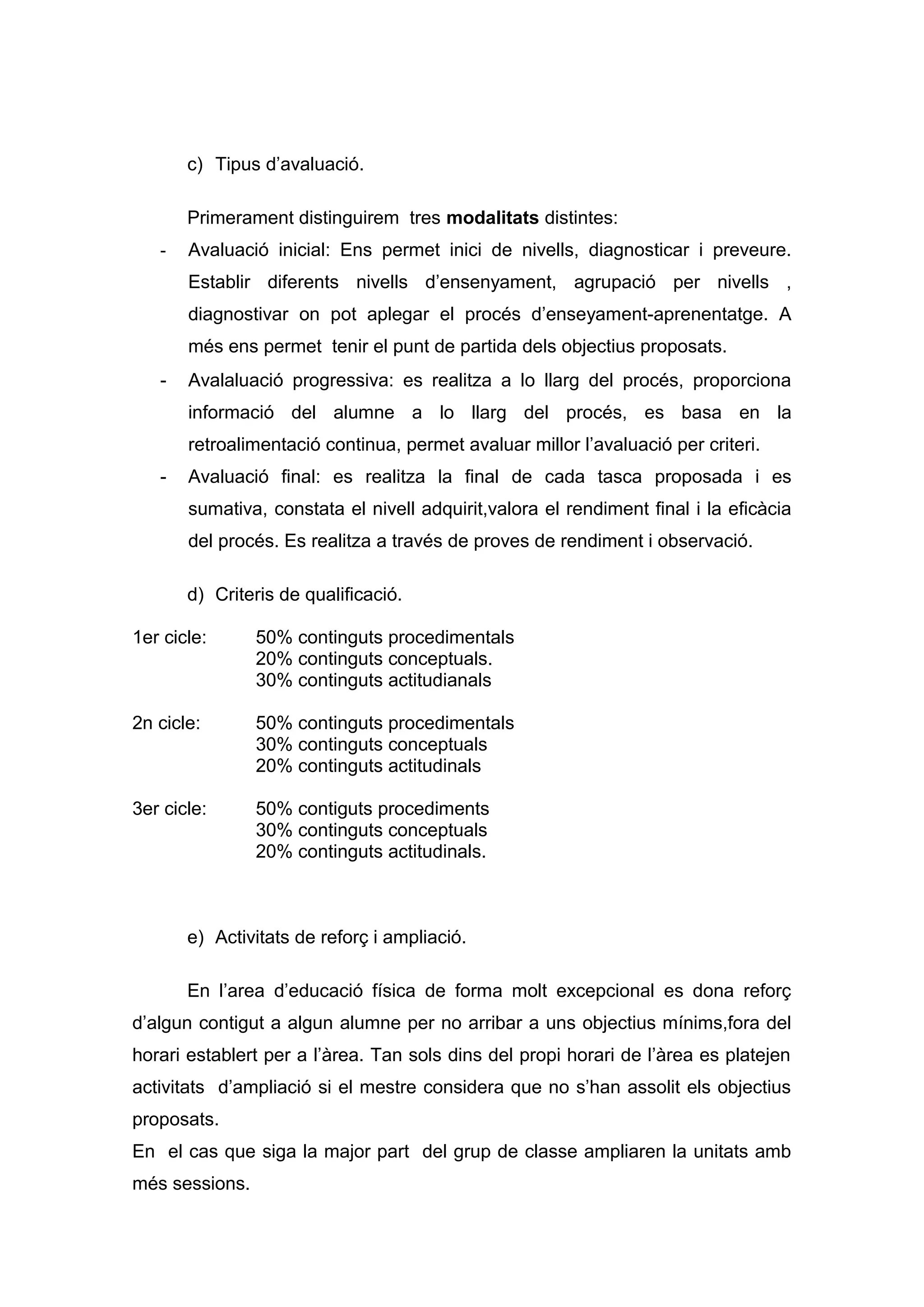 c) Tipus d’avaluació.
Primerament distinguirem tres modalitats distintes:
- Avaluació inicial: Ens permet inici de nivells, diagnosticar i preveure.
Establir diferents nivells d’ensenyament, agrupació per nivells ,
diagnostivar on pot aplegar el procés d’enseyament-aprenentatge. A
més ens permet tenir el punt de partida dels objectius proposats.
- Avalaluació progressiva: es realitza a lo llarg del procés, proporciona
informació del alumne a lo llarg del procés, es basa en la
retroalimentació continua, permet avaluar millor l’avaluació per criteri.
- Avaluació final: es realitza la final de cada tasca proposada i es
sumativa, constata el nivell adquirit,valora el rendiment final i la eficàcia
del procés. Es realitza a través de proves de rendiment i observació.
d) Criteris de qualificació.
1er cicle: 50% continguts procedimentals
20% continguts conceptuals.
30% continguts actitudianals
2n cicle: 50% continguts procedimentals
30% continguts conceptuals
20% continguts actitudinals
3er cicle: 50% contiguts procediments
30% continguts conceptuals
20% continguts actitudinals.
e) Activitats de reforç i ampliació.
En l’area d’educació física de forma molt excepcional es dona reforç
d’algun contigut a algun alumne per no arribar a uns objectius mínims,fora del
horari establert per a l’àrea. Tan sols dins del propi horari de l’àrea es platejen
activitats d’ampliació si el mestre considera que no s’han assolit els objectius
proposats.
En el cas que siga la major part del grup de classe ampliaren la unitats amb
més sessions.
 
