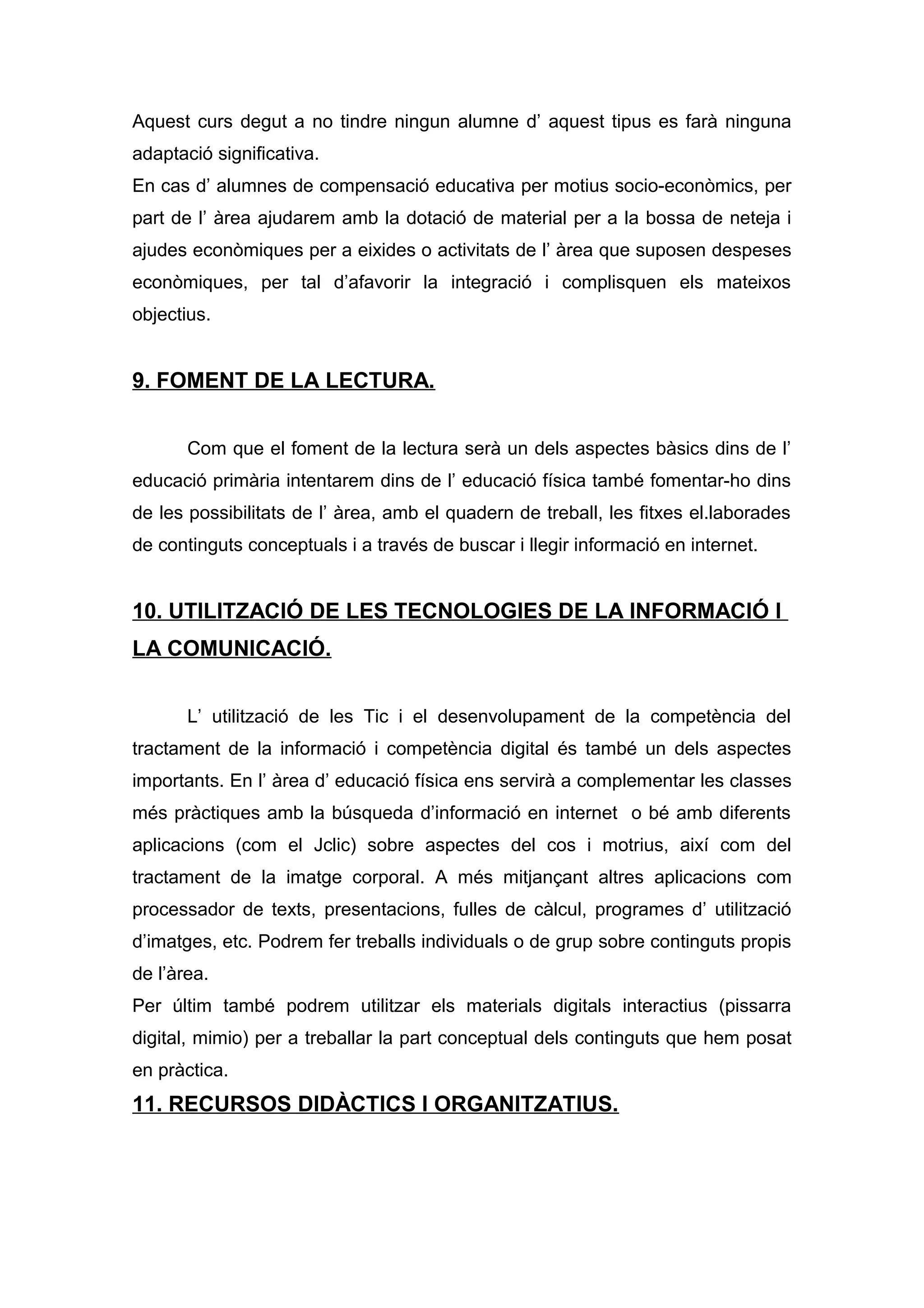 Aquest curs degut a no tindre ningun alumne d’ aquest tipus es farà ninguna
adaptació significativa.
En cas d’ alumnes de compensació educativa per motius socio-econòmics, per
part de l’ àrea ajudarem amb la dotació de material per a la bossa de neteja i
ajudes econòmiques per a eixides o activitats de l’ àrea que suposen despeses
econòmiques, per tal d’afavorir la integració i complisquen els mateixos
objectius.
9. FOMENT DE LA LECTURA.
Com que el foment de la lectura serà un dels aspectes bàsics dins de l’
educació primària intentarem dins de l’ educació física també fomentar-ho dins
de les possibilitats de l’ àrea, amb el quadern de treball, les fitxes el.laborades
de continguts conceptuals i a través de buscar i llegir informació en internet.
10. UTILITZACIÓ DE LES TECNOLOGIES DE LA INFORMACIÓ I
LA COMUNICACIÓ.
L’ utilització de les Tic i el desenvolupament de la competència del
tractament de la informació i competència digital és també un dels aspectes
importants. En l’ àrea d’ educació física ens servirà a complementar les classes
més pràctiques amb la búsqueda d’informació en internet o bé amb diferents
aplicacions (com el Jclic) sobre aspectes del cos i motrius, així com del
tractament de la imatge corporal. A més mitjançant altres aplicacions com
processador de texts, presentacions, fulles de càlcul, programes d’ utilització
d’imatges, etc. Podrem fer treballs individuals o de grup sobre continguts propis
de l’àrea.
Per últim també podrem utilitzar els materials digitals interactius (pissarra
digital, mimio) per a treballar la part conceptual dels continguts que hem posat
en pràctica.
11. RECURSOS DIDÀCTICS I ORGANITZATIUS.
 