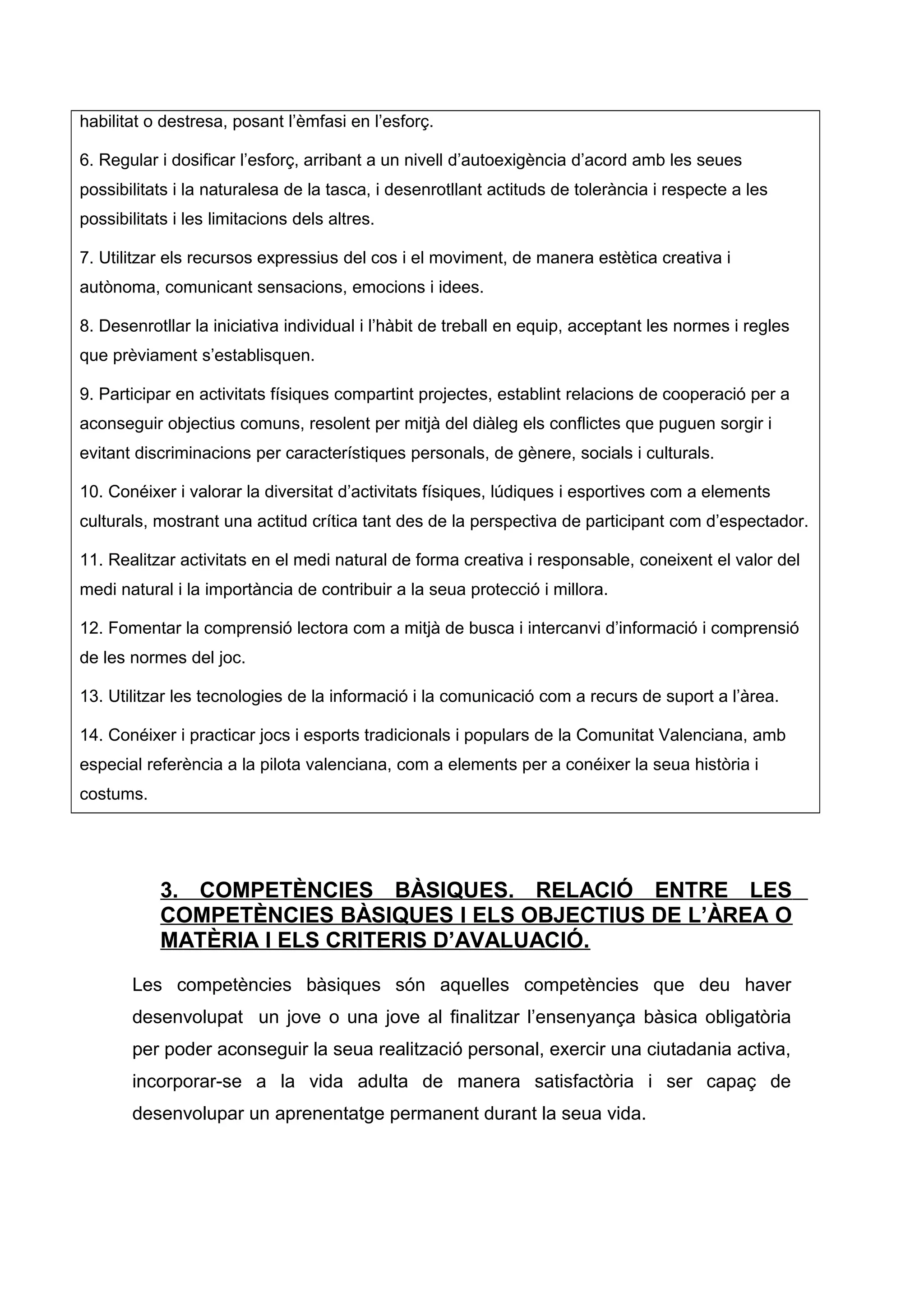 habilitat o destresa, posant l’èmfasi en l’esforç.
6. Regular i dosificar l’esforç, arribant a un nivell d’autoexigència d’acord amb les seues
possibilitats i la naturalesa de la tasca, i desenrotllant actituds de tolerància i respecte a les
possibilitats i les limitacions dels altres.
7. Utilitzar els recursos expressius del cos i el moviment, de manera estètica creativa i
autònoma, comunicant sensacions, emocions i idees.
8. Desenrotllar la iniciativa individual i l’hàbit de treball en equip, acceptant les normes i regles
que prèviament s’establisquen.
9. Participar en activitats físiques compartint projectes, establint relacions de cooperació per a
aconseguir objectius comuns, resolent per mitjà del diàleg els conflictes que puguen sorgir i
evitant discriminacions per característiques personals, de gènere, socials i culturals.
10. Conéixer i valorar la diversitat d’activitats físiques, lúdiques i esportives com a elements
culturals, mostrant una actitud crítica tant des de la perspectiva de participant com d’espectador.
11. Realitzar activitats en el medi natural de forma creativa i responsable, coneixent el valor del
medi natural i la importància de contribuir a la seua protecció i millora.
12. Fomentar la comprensió lectora com a mitjà de busca i intercanvi d’informació i comprensió
de les normes del joc.
13. Utilitzar les tecnologies de la informació i la comunicació com a recurs de suport a l’àrea.
14. Conéixer i practicar jocs i esports tradicionals i populars de la Comunitat Valenciana, amb
especial referència a la pilota valenciana, com a elements per a conéixer la seua història i
costums.
3. COMPETÈNCIES BÀSIQUES. RELACIÓ ENTRE LES
COMPETÈNCIES BÀSIQUES I ELS OBJECTIUS DE L’ÀREA O
MATÈRIA I ELS CRITERIS D’AVALUACIÓ.
Les competències bàsiques són aquelles competències que deu haver
desenvolupat un jove o una jove al finalitzar l’ensenyança bàsica obligatòria
per poder aconseguir la seua realització personal, exercir una ciutadania activa,
incorporar-se a la vida adulta de manera satisfactòria i ser capaç de
desenvolupar un aprenentatge permanent durant la seua vida.
 