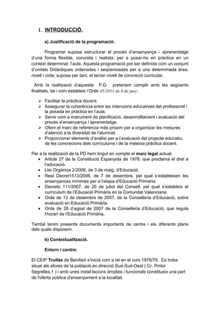 1. INTRODUCCIÓ.
a) Justificació de la programació.
Programar suposa estructurar el procés d’ensenyança - aprenentatge
d’una forma flexible, concreta i realista, per a posar-ho en pràctica en un
context determinat: l’aula. Aquesta programació pot ser definida com un conjunt
d’unitats Didàctiques ordenades i seqüenciades per a una determinada àrea,
nivell i cicle; suposa per tant, el tercer nivell de concreció curricular.
Amb la realització d’aquesta P.D. pretenem complir amb les següents
finalitats, tal i com estableix l’Orde 45/2011 de 8 de juny:
 Facilitar la pràctica docent.
 Assegurar la coherència entre les intencions educatives del professorat i
la posada en pràctica en l’aula.
 Servir com a instrument de planificació, desenrotllament i avaluació del
procés d’ensenyança i aprenentatge.
 Oferir el marc de referència més pròxim per a organitzar les mesures
d’atenció a la diversitat de l’alumnat.
 Proporcionar elements d’anàlisi per a l’avaluació del projecte educatiu,
de les concrecions dels currículums i de la mateixa pràctica docent.
Per a la realització de la PD hem tingut en compte el marc legal actual:
• Article 27 de la Constitució Espanyola de 1978, que proclama el dret a
l’educació.
• Llei Orgànica 2/2006, de 3 de maig, d’Educació.
• Real Decret1513/2006, de 7 de desembre, pel qual s’estableixen les
ensenyances mínimes per a l’etapa d’Educació Primària.
• Decreto 111/2007, de 20 de juliol del Consell, pel qual s’estableix el
currículum de l’Educació Primària en la Comunitat Valenciana.
• Orde de 13 de desembre de 2007, de la Conselleria d’Educació, sobre
avaluació en Educació Primària.
• Orde de 28 d’agost de 2007 de la Conselleria d’Educació, que regula
l’horari de l’Educació Primària.
També tenim presents documents importants de centre i els diferents plans
dels quals disposem.
b) Contextualització.
Entorn i centre:
El CEIP Trullàs de Benifaió s'inicià com a tal en el curs 1978/79. Es troba
situat als afores de la població en direcció Sud-Sud-Oest ( Cr. Pintor
Segrelles,1 ) i amb unes instal·lacions àmplies i funcionals constitueix una part
de l'oferta pública d'ensenyament a la localitat.
 