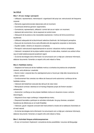 3er CICLE
Bloc 1. El cos: imatge i percepció
– Utilització, representació, interiorització i organització del propi cos: estructuració de l'esquema
corporal.
– Elements organicofuncionals relacionats amb el moviment.
– Coordinació dinàmica general i segmentària.
– Consciència, representació, utilització i control del cos en repòs i en moviment.
– Aplicació del control tònic i de la respiració al control motor.
– Adequació de la postura a les necessitats expressives i motrius de forma econòmica i
equilibrada.
– Utilització adequada de la discriminació selectiva d'estímuls i de l'anticipació perceptiva.
– Execució de moviments d'una certa dificultat amb els segments corporals no dominants.
– Equilibri estàtic i dinàmic en situacions complexes.
– Percepció i estructuració espaciotemporal en accions i situacions motrius complexes.
– Valoració i acceptació de la pròpia realitat corporal i la dels altres, mostrant una actitud crítica
cap al model esteticocorporal socialment vigent.
– Ús de les tecnologies de la informació i la comunicació com a mitjà per a demanar informació,
elaborar documents i fomentar un esperit crític amb relació a l'àrea.
Bloc 2. Habilitats motrius
– Adaptació de l'execució de les habilitats motrius a contextos de pràctica de complexitat
creixent, amb eficiència i creativitat.
– Domini motor i corporal des d'un plantejament previ a l'acció per mitjà dels mecanismes de
decisió i control.
– Condicionament físic orientat a la millora de l'execució amb autonomia i confiança de les
habilitats motrius.
– Valoració del treball ben executat des del punt de vista motor.
– Manipulació correcta i destresa en el maneig d'objectes propis de l'entorn escolar i
extraescolar.
– Autonomia i confiança en les pròpies habilitats motrius en situacions noves o entorns
desconeguts.
– Adquisició d'una major confiança i independència motriu.
– Disposició favorable a participar en activitats individuals i de grup diverses, acceptant
l'existència de diferències en el nivell d'habilitat.
– Valoració, gaudi i respecte conscient del medi ambient a través de la realització d'activitats en
el medi natural.
– Ús de les tecnologies de la informació i la comunicació com a mitjà per a demanar informació,
elaborar documents i fomentar un esperit crític amb relació a l'àrea.
Bloc 3. Activitats físiques artisticoexpressives
– El cos i el moviment. Exploració i consciència de les possibilitats i recursos del llenguatge
 