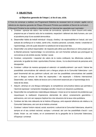 2. OBJECTIUS.
a) Objectius generals de l’etapa i, si és el cas, cicle.
A l’hora de començar a realitzar una Programació Didàctica és necessari tenir en compte i agafar com a
referència els objectius generals de l’Etapa d’Educació Primària que estableix el Decret de currículum.
L’Educació Primària ha de contribuir a desenvolupar en l’alumnat les capacitats que li permeten:
a. Conéixer i apreciar els valors i les normes de convivència, aprendre a obrar d’acord amb estes,
preparar-se per a l’exercici actiu de la ciutadania, respectant i defenent els drets humans, així com
el pluralisme propi d’una societat democràtica.
b. Desenrotllar hàbits de treball individual i d’equip, d’esforç i de responsabilitat en l’estudi, així com
actituds de confiança en si mateix, sentit crític, iniciativa personal, curiositat, interés i creativitat en
l’aprenentatge, amb els quals descobrir la satisfacció de la tasca ben feta.
c. Desenrotllar una actitud responsable i de respecte pels altres que afavorisca un clima propici per a
la llibertat personal, l’aprenentatge i la convivència, així com fomentar actituds que promoguen la
convivència en els àmbits escolar, familiar i social.
d. Conéixer, comprendre i respectar els valors de la nostra civilització, les diferències culturals i
personals, la igualtat de drets i oportunitats d’homes i dones, i la no-discriminació de persones amb
discapacitat.
e. Conéixer i utilitzar de manera apropiada el valencià i el castellà,oralment i per escrit. Valorar les
possibilitats comunicatives del valencià com a llengua pròpia de la Comunitat Valenciana i com
apart fonamental del seu patrimoni cultural, així com les possibilitats comunicatives del castellà
com a llengua comuna de totes les espanyoles i els espanyols i d’idioma internacional.
Desenrotllar, així mateix, hàbits de lectura com a instrument essencial per a l’aprenentatge de la
resta de les àrees.
f. Adquirir, almenys en una llengua estrangera, la competència comunicativa bàsica que permeta a
l’alumnat expressar i comprendre missatges senzills i moure’s en situacions quotidianes.
g. Desenrotllar les competències matemàtiques bàsiques i iniciar-se en la resolució de problemes que
requerisquen la realització d’operacions elementals de càlcul, coneixements geomètrics i
estimacions, així com ser capaços d’aplicar-los a les situacions de la seua vida quotidiana.
h. Conéixer els fets més rellevants de la història d’Espanya, amb especial referència als relatius a la
Comunitat Valenciana, així com de la història universal.
i. Conéixer i valorar l’entorn natural, social, econòmic i cultural de la Comunitat Valenciana, situant-lo
sempre en el seu context nacional, europeu i universal, així com les possibilitats d’acció i cura
d’este. Iniciar- se, així mateix, en el coneixement de la geografia de la Comunitat Valenciana,
d’Espanya i universal.
 