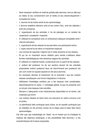 - Serà necessari verificar el nivell de partida dels alumnes, tant en allò que
es relatiu al seu coneixement com el relatiu al seu desenvolupament i
competència motriu.
- L’ alumne ha de trobar sentit al seu aprenentatge.
- L´alumne establirà relacions amb el seu entorn físic, amb els objectes i
amb els companys.
- L’ organització de les activitats s’ ha de plantejar en un context de
cooperació, acceptació i respecte.
- S’ utilitzarà la competició amb un enfocament adequat compatible amb l’
intenció educativa.
- L’ organització de les classes ha de permetre una participació activa.
- L’ espai natural ha de rebre un tractament especial.
- Les normes de seguritat i higiene han d’ estar presents en les classes.
- El joc és un important recurs didàctic però també s’utilitzarà altres
formes metodològiques més directives segons les activitats.
- S’ utilitzarà un material imprés i audiovisual com a suport de les classes.
- L’ actitud del professor ha de ser positiva davant de les activitats
proposades evitant qualsevol tipus de discriminació per qualsevol raó
així com incidir en aquest aspecte en els seus alumnes.
- Es necessari abordar el tractament de la diversitat i que les nostres
classes complisquen una funció integradora e inclusiva.
- Utilitzarem l’estratègia analítica per a les tasques més complicades,
descomposant-la en parts, i l’ estratègia global, la que es presenta com
un tot per a les tasques més senzilles.
- Sempre s’ adequarem a les instal.laciones disponibles en el centre i als
materials que tenim.
- Les nostres classes es faran baix una educació en valors comuna a tot
el centre.
- La planificació dels continguts serà cíclica, es dir aquells continguts que
es treballen en els primers cursos de la etapa serà la base dels futurs
aprenentatges.
Cal citar que cap metodologia és “ideal”, és el mestre qui ha d’adaptar la
mateixa als objectius pretenguts, a les possibilitats dels alumnes i a les
característiques de la tasca proposada.
 