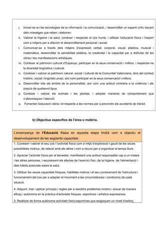 j. Iniciar-se en les tecnologies de la informació i la comunicació, i desenrotllar un esperit crític davant
dels missatges que reben i elaboren.
k. Valorar la higiene i la salut, conéixer i respectar el cos humà, i utilitzar l’educació física i l’esport
com a mitjans per a afavorir el desenrotllament personal i social.
l. Comunicar-se a través dels mitjans d’expressió verbal, corporal, visual, plàstica, musical i
matemàtica; desenrotllar la sensibilitat estètica, la creativitat i la capacitat per a disfrutar de les
obres i les manifestacions artístiques.
m. Conéixer el patrimoni cultural d’Espanya, participar en la seua conservació i millora, i respectar-ne
la diversitat lingüística i cultural.
n. Conéixer i valorar el patrimoni natural, social i cultural de la Comunitat Valenciana, dins del context
històric, social i lingüístic propi, així com participar en la seua conservació i millora.
o. Desenrotllar tots els àmbits de la personalitat, així com una actitud contrària a la violència i als
prejuís de qualsevol tipus.
p. Conéixer i valorar els animals i les plantes, i adoptar maneres de comportament que
n’afavorisquen l’atenció.
q. Fomentar l’educació viària i el respecte a les normes per a previndre els accidents de trànsit.
b) Objectius específics de l’àrea o matèria.
L'ensenyança de l’Educació Física en aquesta etapa tindrà com a objectiu el
desenvolupament de les següents capacitats:
1. Conéixer i valorar el seu cos i l’activitat física com a mitjà d’exploració i gaudi de les seues
possibilitats motrius, de relació amb els altres i com a recurs per a organitzar el temps lliure.
2. Apreciar l’activitat física per al benestar, manifestant una actitud responsable cap a un mateix
i les altres persones, i reconeixent els efectes de l’exercici físic, de la higiene, de l’alimentació i
dels hàbits posturals sobre la salut.
3. Utilitzar les seues capacitats físiques, habilitats motrius i el seu coneixement de l’estructura i
funcionament del cos per a adaptar el moviment a les circumstàncies i condicions de cada
situació.
4. Adquirir, triar i aplicar principis i regles per a resoldre problemes motors i actuar de manera
eficaç i autònoma en la pràctica d’activitats físiques, esportives i artístico-expressives.
5. Realitzar de forma autònoma activitats físico-esportives que exigisquen un nivell d’esforç,
 