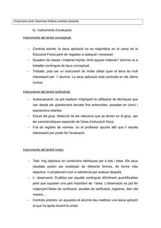 d'opinions amb l'alumnat d'altres centres docents.
b) Instruments d’avaluació.
Instruments del àmbit conceptual:
- Controls escrits: la seua aplicació no es majoritària en el camp de la
Educació Física però de vegades si adequat i necessari.
- Quadern de classe i material imprés: Amb aquest material l’ alumne va a
treballar continguts de tipus conceptual.
- Treballs: pots ser un instrument de molta utilitat quan el tema és molt
interessant per l’ alumne. La seva aplicació està centrada en els últims
cursos.
Instruments del àmbit actitudinal:
- Autoavaluació: es pot realitzar mitjançant la utilització de tècniques que
van desde els qüestionaris tancats fins entrevistes, posades en comú i
exposicions obertes.
- Estudi del grup: Detecció de les relacions que se donen en el grup per
les característiques especials de l’àrea d’educació física.
- Full de registre de normes: on el professor apunta allò que li resulta
interessant per poder fer l’avaluació.
Instruments del àmbit motor:
- Test: mig objectius en condicions idèntiques per a tots i totes. Els seus
resultats poden ser analitzats de diferents formes, de forma més
objectiva o simplement com a referència per avaluar després.
- L’ observació: S’utilitza per aquells continguts difícilment quantificables
però que suposen una part important de l’àrea. L’observació es pot fer
mitjançant llistes de verificació ,escales de verificació, registres, diari del
mestre...
- Controls pràctics: en aquestos el alumne deu realitzar una tasca aplicant
el que ha aprés durant la unitat.
 