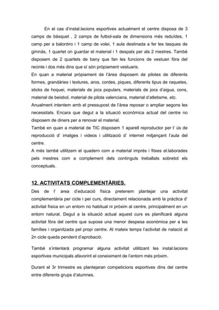 En el cas d’instal.lacions esportives actualment el centre disposa de 3
camps de bàsquet , 2 camps de futbol-sala de dimensions més reduïdes, 1
camp per a balontiro i 1 camp de volei, 1 aula destinada a fer les tasques de
gimnàs, 1 quartet on guardar el material i 1 despatx per als 2 mestres. També
disposem de 2 quartets de bany que fan les funcions de vestuari fóra del
recinte i dos més dins que sí són pròpiament vestuaris.
En quan a material pròpiament de l’àrea disposem de pilotes de diferents
formes, grandàries i textures, aros, cordes, piques, diferents tipus de raquetes,
sticks de hoquei, materials de jocs populars, materials de jocs d’aigua, cons,
material de beisbol, material de pilota valenciana, material d’atletisme, etc.
Anualment intentem amb el pressupost de l’àrea reposar o ampliar segons les
necessitats. Encara que degut a la situació econòmica actual del centre no
disposem de diners per a renovar el material.
També en quan a material de TIC disposem 1 aparell reproductor per l’ ús de
reproducció d’ imatges i videos i utilització d’ internet mitjançant l’aula del
centre.
A més també utilitzem el quadern com a material imprés i fitxes el.laborades
pels mestres com a complement dels continguts treballats sobretot els
conceptuals.
12. ACTIVITATS COMPLEMENTÀRIES.
Des de l’ area d’educació física pretenem plantejar una activitat
complementària per cicle i per curs, directament relacionada amb la pràctica d’
activitat física en un entorn no habitual ni pròxim al centre, principalment en un
entorn natural. Degut a la situació actual aquest curs es planificarà alguna
activitat fóra del centre que supose una menor despesa econòmica per a les
famílies i organitzada pel propi centre. Al mateix temps l’activitat de natació al
2n cicle queda pendent d’aprobació.
També s’intentarà programar alguna activitat utilitzant les instal.lacions
esportives municipals afavorint el coneiximent de l’entorn més pròxim.
Durant el 3r trimestre es plantejaran competicions esportives dins del centre
entre diferents grups d’alumnes.
 