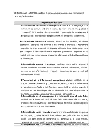 El Real Decret 1513/2006 estableix 8 competències bàsiques que hem resumit
de la següent manera:
Competències básiques
1.Competència en comunicació lingüística: utilització del llenguatge com
instrument de comunicació oral i escrita, de representació, interpretació i
comprensió de la realitat, de construcció i comunicació del coneixement i
d’organització i autoregulació del pensament, les emocions i la conducta.
2.Competència matemàtica: utilitzar i relacionar els números, les seues
operacions bàsiques, els símbols i les formes d’expressió i raonament
matemàtic, tant per a produir i interpretar diferents tipus d’informació, com
per a ampliar el coneixement sobre aspectes quantitatius i espacials de la
realitat, així com per a resoldre problemes relacionats amb la vida quotidiana
i el món laboral.
3.Competència cultural i artística: conéixer, comprendre, apreciar i
valorar críticament diferents manifestacions culturals i artístiques, utilitzar-
les com a font d’enriquiment i gaudi i considerar-les com a part del
patrimoni dels pobles.
4.Tractament de la informació i competència digital: habilitats per a
buscar, obtindre, processar y comunicar informació, i per a transformar-la
en coneixement. Accés a la informació, transmissió en distints suports, i
utilització de les tecnologies de la informació i la comunicació com a
element essencial per a informar-se, aprendre i comunicar-se.
5.Competència en el coneixement i la interacció amb el món físic:
habilitat per a interactuar amb el món físic, comprensió de successos,
predicció de conseqüències i activitat dirigida a la millora i preservació de
les condicions de vida dels éssers vius.
6.Competència social i ciutadana: comprendre la realitat social en que es
viu, cooperar, conviure i exercir la ciutadania democràtica en una societat
plural, així com tindre el compromís de contribuir a la seua millora.
Desenvolupa la participació, la presa de decisions, la responsabilització,...
7.Competència per a aprendre a aprendre: adquisició de la consciència
 