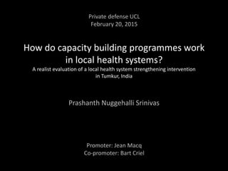 How do capacity building programmes work
in local health systems?
A realist evaluation of a local health system strengthening intervention
in Tumkur, India
Prashanth Nuggehalli Srinivas
Private defense UCL
February 20, 2015
Promoter: Jean Macq
Co-promoter: Bart Criel
 