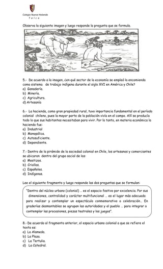 Colegio Nueva Holanda 
T a l c a 
Observa la siguiente imagen y luego responde la pregunta que se formula. 
5.- De acuerdo a la imagen, ¿en qué sector de la economía se empleó la encomienda 
como sistema de trabajo indígena durante el siglo XVI en América y Chile? 
a) Ganadería. 
b) Minería. 
c) Agricultura. 
d) Artesanía 
6.- La hacienda, como gran propiedad rural, tuvo importancia fundamental en el período 
colonial chileno, pues la mayor parte de la población vivía en el campo. Allí se producía 
todo lo que sus habitantes necesitaban para vivir. Por lo tanto, en materia económica la 
hacienda fue: 
a) Industrial 
b) Monopólica. 
c) Autosuficiente. 
d) Dependiente. 
7.- Dentro de la pirámide de la sociedad colonial en Chile, los artesanos y comerciantes 
se ubicaron dentro del grupo social de los: 
a) Mestizos. 
b) Criollos. 
c) Españoles. 
d) Indígenas. 
Lee el siguiente fragmento y luego responde las dos preguntas que se formulan: 
“Dentro del núcleo urbano (colonial) … es el espacio festivo por excelencia. Por sus 
dimensiones, centralidad y carácter multifuncional … es el lugar más adecuado 
para realizar y contemplar un espectáculo conmemorativo o celebración… En 
graderías desmontables se agrupan las autoridades y el pueblo … para integrar o 
contemplar las procesiones, piezas teatrales y los juegos”. 
8.- De acuerdo al fragmento anterior, el espacio urbano colonial a que se refiere el 
texto es: 
a) La Alameda. 
b) La Plaza. 
c) La Tertulia. 
d) La Catedral. 
 