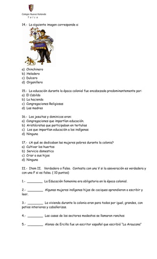 Colegio Nueva Holanda 
T a l c a 
14.- La siguiente imagen corresponde a: 
a) Chinchinero 
b) Heladero 
c) Dulcero 
d) Organillero 
15.- La educación durante la época colonial fue encabezada predominantemente por: 
a) El Cabildo 
b) La hacienda 
c) Congregaciones Religiosas 
d) Las madres 
16.- Los jesuitas y dominicos eran: 
a) Congregaciones que impartían educación. 
b) Aristócratas que participaban en tertulias 
c) Los que impartían educación a los indígenas 
d) Ninguna 
17.- ¿A qué se dedicaban las mujeres pobres durante la colonia? 
a) Cultivar los huertos 
b) Servicio domestico 
c) Criar a sus hijos 
d) Ninguna 
II.- Item II. Verdadero o Falso. Contesta con una V si la aseveración es verdadera y 
con una F si es falsa. ( 10 puntos) 
1.- ________ La Educación femenina era obligatoria en la época colonial. 
2.- ________ Algunas mujeres indígenas hijas de caciques aprendieron a escribir y 
leer. 
3.- ________ La vivienda durante la colonia eran para todos por igual, grandes, con 
patios interiores y caballerizas. 
4.- ________ Las casas de los sectores modestos se llamaron ranchos 
5.- ________ Alonso de Ercilla fue un escritor español que escribió “La Araucana” 
