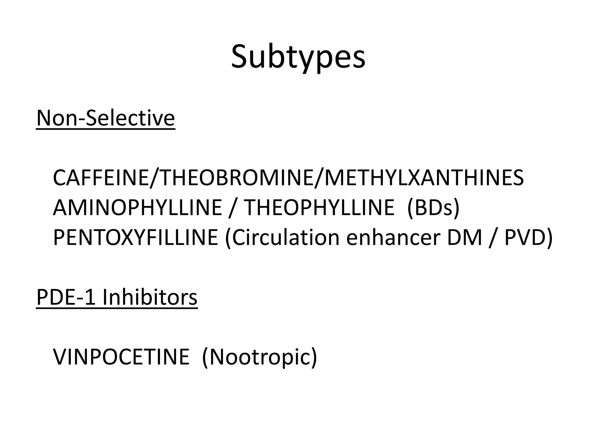 Subtypes
Non-Selective
CAFFEINE/THEOBROMINE/METHYLXANTHINES
AMINOPHYLLINE / THEOPHYLLINE (BDs)
PENTOXYFILLINE (Circulation enhancer DM / PVD)
PDE-1 Inhibitors
VINPOCETINE (Nootropic)