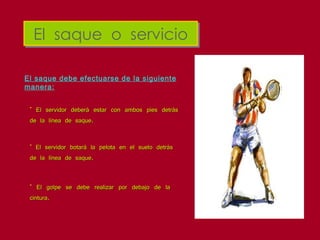 El  saque  o  servicio El saque debe efectuarse de la siguiente manera: El servidor deberá estar con ambos pies detrás de la línea de saque.  El servidor botará la pelota en el suelo detrás de la línea de saque. El golpe se debe realizar por debajo de la cintura. 