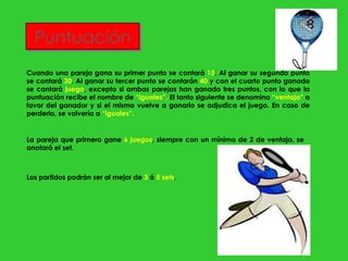 Puntuación Cuando una pareja gana su primer punto se contará  15 . Al ganar su segundo punto se contará  30 . Al ganar su tercer punto se contarán  40  y con el cuarto punto ganado se cantará  juego , excepto si ambas parejas han ganado tres puntos, con lo que la puntuación recibe el nombre de  “iguales”.  El tanto siguiente se denomina  “ventaja”  a favor del ganador y si el mismo vuelve a ganarlo se adjudica el juego. En caso de perderlo, se volvería a  “iguales”. La pareja que primero gane  6 juegos , siempre con un mínimo de 2 de ventaja, se anotará el set. Los partidos podrán ser al mejor de  3  ó  5 sets . 