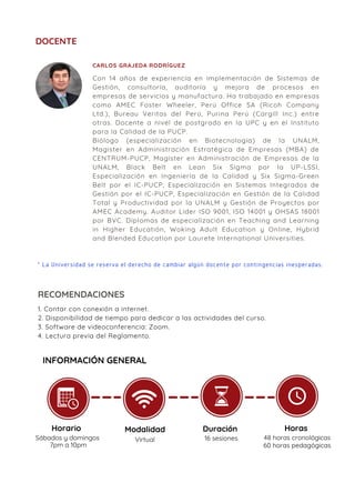 DOCENTE
* La Universidad se reserva el derecho de cambiar algún docente por contingencias inesperadas.
Con 14 años de experiencia en implementación de Sistemas de
Gestión, consultoría, auditoría y mejora de procesos en
empresas de servicios y manufactura. Ha trabajado en empresas
como AMEC Foster Wheeler, Perú Office SA (Ricoh Company
Ltd.), Bureau Veritas del Perú, Purina Perú (Cargill Inc.) entre
otras. Docente a nivel de postgrado en la UPC y en el Instituto
para la Calidad de la PUCP.
Biólogo (especialización en Biotecnología) de la UNALM,
Magister en Administración Estratégica de Empresas (MBA) de
CENTRUM-PUCP, Magíster en Administración de Empresas de la
UNALM, Black Belt en Lean Six Sigma por la UP-LSSI,
Especialización en Ingeniería de la Calidad y Six Sigma-Green
Belt por el IC-PUCP, Especialización en Sistemas Integrados de
Gestión por el IC-PUCP, Especialización en Gestión de la Calidad
Total y Productividad por la UNALM y Gestión de Proyectos por
AMEC Academy. Auditor Líder ISO 9001, ISO 14001 y OHSAS 18001
por BVC. Diplomas de especialización en Teaching and Learning
in Higher Educatión, Woking Adult Education y Online, Hybrid
and Blended Education por Laurete International Universities.
CARLOS GRAJEDA RODRÍGUEZ
1. Contar con conexión a internet.
2. Disponibilidad de tiempo para dedicar a las actividades del curso.
3. Software de videoconferencia: Zoom.
4. Lectura previa del Reglamento.
RECOMENDACIONES
INFORMACIÓN GENERAL
Horario
Sábados y domingos
7pm a 10pm
Modalidad
Virtual
Duración
16 sesiones
Horas
48 horas cronológicas
60 horas pedagógicas
 