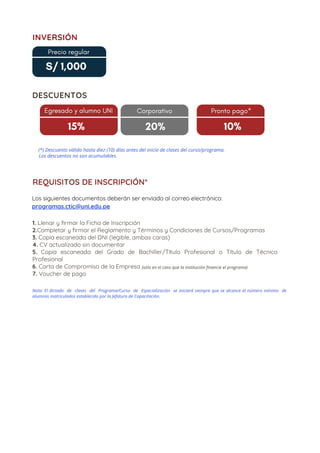 1. Llenar y firmar la Ficha de Inscripción
2.Completar y firmar el Reglamento y Términos y Condiciones de Cursos/Programas
3. Copia escaneada del DNI (legible, ambas caras)
4. CV actualizado sin documentar
5. Copia escaneada del Grado de Bachiller/Título Profesional o Título de Técnico
Profesional
6. Carta de Compromiso de la Empresa
7. Voucher de pago
15%
DESCUENTOS
Egresado y alumno UNI
15%
Corporativo
20%
Pronto pago*
10%
Los descuentos no son acumulables.
(*) Descuento válido hasta diez (10) días antes del inicio de clases del curso/programa.
INVERSIÓN
Precio regular
S/ 1,000
REQUISITOS DE INSCRIPCIÓN*
Nota: El dictado  de  clases  del  Programa/Curso  de  Especialización  se iniciará siempre que se alcance el número mínimo  de
alumnos matriculados establecido por la Jefatura de Capacitación.
Los siguientes documentos deberán ser enviado al correo electrónico:
programas.ctic@uni.edu.pe
(sólo en el caso que la institución financie el programa)
 