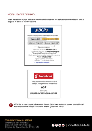 Agente BCP
DNI / RUC / carné de extranjería
Ingresa tus datos personales:
Internet (Vía BCP) Banca Móvil BCP
Realiza tus pagos a través de estos canales:
Indicar el código 15226
"Universidad Nacional de Ingeniería"
Selecciona la Opción: PAGAR SERVICIO
Elije la opción de Universidad Nacional de Ingeniería
"PAGO ESTUDIANTES"
Escribe en el buscador por Empresa o Servicio:
¡Y listo, pago realizado!
----- -----
Sigue estos pasos
---
MODALIDADES DE PAGO
NOTA: En el caso requiera la emisión de una factura es necesario que en ventanilla del
Banco Scotiabank indique su número de RUC y la Razón Social.
Pago en ventanilla del banco con el
Código Autogenerado del Servicio:
667
Concepto:
CURSOS CAPACITACIÓN - OTROS
Antes de realizar el pago en el BCP deberá comunicarse con uno de nuestros colaboradores para el
registro de datos en nuestro sistema.
COMUNÍCATE CON UN ASESOR
Oficina de Capacitación CTIC - UNI
www.ctic.uni.edu.pe
WhatsApp: +51 919676934
programas.ctic@uni.edu.pe
 