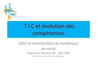 T I C et évolution des
compétences
Défis et contributions du numérique
en santé
Hôpital Ain Temouchent – Mai 2013
Ph de Lorme - Direction de la Stratégie
 