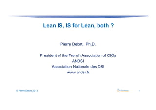 Lean IS, IS for Lean, both ?
Pierre Delort, Ph.D.
President of the French Association of CIOs
ANDSI
Association Nationale des DSI
www.andsi.fr

© Pierre Delort 2013

1

 
