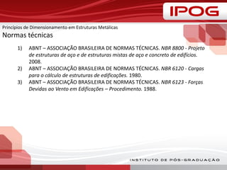 Princípios de Dimensionamento em Estruturas Metálicas
Normas técnicas
1) ABNT – ASSOCIAÇÃO BRASILEIRA DE NORMAS TÉCNICAS. NBR 8800 - Projeto
de estruturas de aço e de estruturas mistas de aço e concreto de edifícios.
2008.
2) ABNT – ASSOCIAÇÃO BRASILEIRA DE NORMAS TÉCNICAS. NBR 6120 - Cargas
para o cálculo de estruturas de edificações. 1980.
3) ABNT – ASSOCIAÇÃO BRASILEIRA DE NORMAS TÉCNICAS. NBR 6123 - Forças
Devidas ao Vento em Edificações – Procedimento. 1988.
 