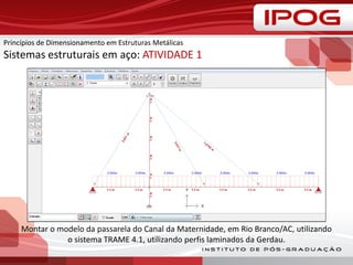 Montar o modelo da passarela do Canal da Maternidade, em Rio Branco/AC, utilizando
o sistema TRAME 4.1, utilizando perfis laminados da Gerdau.
Princípios de Dimensionamento em Estruturas Metálicas
Sistemas estruturais em aço: ATIVIDADE 1
 