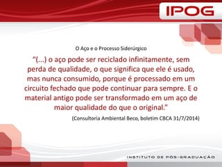 O Aço e o Processo Siderúrgico
“(...) o aço pode ser reciclado infinitamente, sem
perda de qualidade, o que significa que ele é usado,
mas nunca consumido, porque é processado em um
circuito fechado que pode continuar para sempre. E o
material antigo pode ser transformado em um aço de
maior qualidade do que o original.”
(Consultoria Ambiental Beco, boletim CBCA 31/7/2014)
 