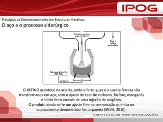 Princípios de Dimensionamento em Estruturas Metálicas
O aço e o processo siderúrgico
O REFINO acontece na aciaria, onde o ferro-gusa e a sucata ferrosa são
transformados em aço, com o ajuste do teor de carbono, fósforo, manganês
e silício feito através de uma injeção de oxigênio.
O produto ainda sofre um ajuste fino na composição química no
equipamento denominado forno-panela (SILVA, 2010).
 