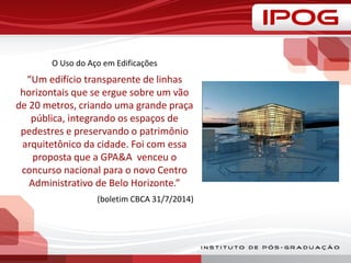O Uso do Aço em Edificações
“Um edifício transparente de linhas
horizontais que se ergue sobre um vão
de 20 metros, criando uma grande praça
pública, integrando os espaços de
pedestres e preservando o patrimônio
arquitetônico da cidade. Foi com essa
proposta que a GPA&A venceu o
concurso nacional para o novo Centro
Administrativo de Belo Horizonte.”
(boletim CBCA 31/7/2014)
 