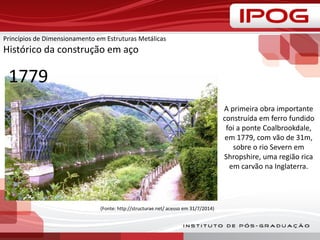 Princípios de Dimensionamento em Estruturas Metálicas
Histórico da construção em aço
A primeira obra importante
construída em ferro fundido
foi a ponte Coalbrookdale,
em 1779, com vão de 31m,
sobre o rio Severn em
Shropshire, uma região rica
em carvão na Inglaterra.
(Fonte: http://structurae.net/ acesso em 31/7/2014)
1779
 