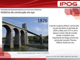 Princípios de Dimensionamento em Estruturas Metálicas
Histórico da construção em aço
A ponte suspensa Menai, construída
no país de Gales no período de
1819 a 1826, com 177 m, foi à
época o maior vão do mundo,
sendo o trabalho mais
importante da longa carreira do
construtor escocês Thomas
Telford. Ainda em uso.
(Fonte: http://www.anglesey.info/ acesso em 31/7/2014)
1826
 