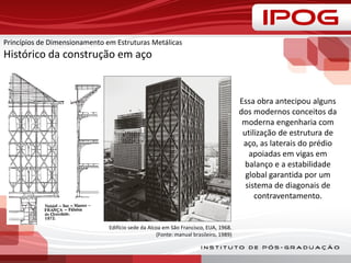 Princípios de Dimensionamento em Estruturas Metálicas
Histórico da construção em aço
Edifício sede da Alcoa em São Francisco, EUA, 1968.
(Fonte: manual brasileiro, 1989)
Essa obra antecipou alguns
dos modernos conceitos da
moderna engenharia com
utilização de estrutura de
aço, as laterais do prédio
apoiadas em vigas em
balanço e a estabilidade
global garantida por um
sistema de diagonais de
contraventamento.
 