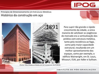 Princípios de Dimensionamento em Estruturas Metálicas
Histórico da construção em aço
(Fonte: http://www.archdaily.com.br/ acesso em 31/7/2014)
Para suprir tão grande e rápido
crescimento da cidade, a única
maneira de satisfazer as exigências
do mercado era a verticalização dos
prédios com estrutura metálica,
tanto pela resistência ao fogo,
como pela maior capacidade
estrutural, resultando em um
melhor aproveitamento dos
espaços, como por exemplo, o
edifício Wainwright, em St. Louis,
Missouri, EUA, por Adler e Sullivan.
1891
 