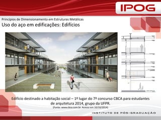 Princípios de Dimensionamento em Estruturas Metálicas
Uso do aço em edificações: Edifícios
Edifício destinado a habitação social – 1º lugar do 7º concurso CBCA para estudantes
de arquitetura 2014, grupo da UFPR.
(Fonte: www.cbca.com.br. Acesso em 10/10/2014)
 