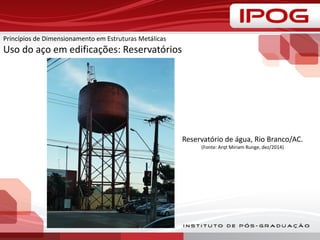 Princípios de Dimensionamento em Estruturas Metálicas
Uso do aço em edificações: Reservatórios
Reservatório de água, Rio Branco/AC.
(Fonte: Arqt Miriam Runge, dez/2014)
 