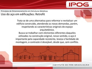 Princípios de Dimensionamento em Estruturas Metálicas
Uso do aço em edificações: Retrofit
Trata-se de uma alternativa para reformar e revitalizar um
edifício construído, atendendo as novas demandas, porém,
respeitando as características originais do espaço
arquitetônico.
Busca-se trabalhar com elementos diferentes daqueles
utilizados na construção original, nesse sentido, o aço é
importante pela capacidade resistente, leveza e facilidade de
montagem, o contraste é desejável, desde que, sem conflito.
 