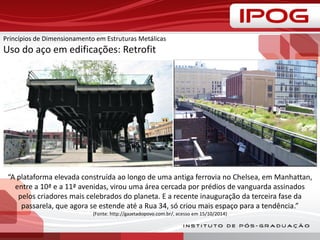 Princípios de Dimensionamento em Estruturas Metálicas
Uso do aço em edificações: Retrofit
“A plataforma elevada construída ao longo de uma antiga ferrovia no Chelsea, em Manhattan,
entre a 10ª e a 11ª avenidas, virou uma área cercada por prédios de vanguarda assinados
pelos criadores mais celebrados do planeta. E a recente inauguração da terceira fase da
passarela, que agora se estende até a Rua 34, só criou mais espaço para a tendência.”
(Fonte: http://gazetadopovo.com.br/, acesso em 15/10/2014)
 