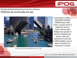 Princípios de Dimensionamento em Estruturas Metálicas
Histórico da construção em aço
Construída em 1920, a
MICHIGAN AVENUE
BRIDGE possui dois
níveis, um para carros e
pedestres acima e
outro, inferior, para
tráfego mais pesado. A
ponte é dividida duas
partes, cada uma
pesando em torno de
3.340 toneladas, que se
abrem e fecham em
menos de 1 minuto.
(Fonte: Revista Construção Metálica, Ano 9, nº 36)
 