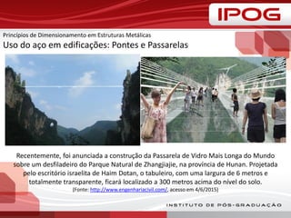 Princípios de Dimensionamento em Estruturas Metálicas
Uso do aço em edificações: Pontes e Passarelas
Recentemente, foi anunciada a construção da Passarela de Vidro Mais Longa do Mundo
sobre um desfiladeiro do Parque Natural de Zhangjiajie, na província de Hunan. Projetada
pelo escritório israelita de Haim Dotan, o tabuleiro, com uma largura de 6 metros e
totalmente transparente, ficará localizado a 300 metros acima do nível do solo.
(Fonte: http://www.engenhariacivil.com/, acesso em 4/6/2015)
 