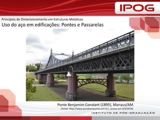 Princípios de Dimensionamento em Estruturas Metálicas
Uso do aço em edificações: Pontes e Passarelas
Ponte Benjamim Constant (1895), Manaus/AM
(Fonte: http://www.portalamazonia.com.br/, acesso em 6/9/2014)
 