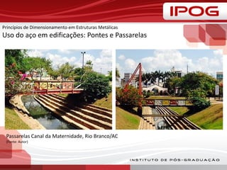 Princípios de Dimensionamento em Estruturas Metálicas
Uso do aço em edificações: Pontes e Passarelas
Passarelas Canal da Maternidade, Rio Branco/AC
(Fonte: Autor)
 
