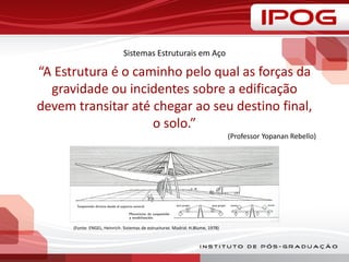 Sistemas Estruturais em Aço
“A Estrutura é o caminho pelo qual as forças da
gravidade ou incidentes sobre a edificação
devem transitar até chegar ao seu destino final,
o solo.”
(Professor Yopanan Rebello)
(Fonte: ENGEL, Heinrich. Sistemas de estructuras. Madrid: H.Blume, 1978)
 