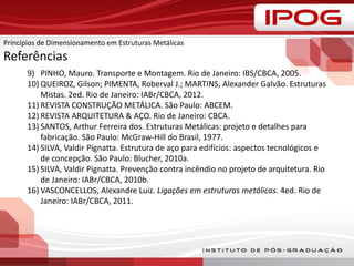 Princípios de Dimensionamento em Estruturas Metálicas
Referências
9) PINHO, Mauro. Transporte e Montagem. Rio de Janeiro: IBS/CBCA, 2005.
10) QUEIROZ, Gilson; PIMENTA, Roberval J.; MARTINS, Alexander Galvão. Estruturas
Mistas. 2ed. Rio de Janeiro: IABr/CBCA, 2012.
11) REVISTA CONSTRUÇÃO METÁLICA. São Paulo: ABCEM.
12) REVISTA ARQUITETURA & AÇO. Rio de Janeiro: CBCA.
13) SANTOS, Arthur Ferreira dos. Estruturas Metálicas: projeto e detalhes para
fabricação. São Paulo: McGraw-Hill do Brasil, 1977.
14) SILVA, Valdir Pignatta. Estrutura de aço para edifícios: aspectos tecnológicos e
de concepção. São Paulo: Blucher, 2010a.
15) SILVA, Valdir Pignatta. Prevenção contra incêndio no projeto de arquitetura. Rio
de Janeiro: IABr/CBCA, 2010b.
16) VASCONCELLOS, Alexandre Luiz. Ligações em estruturas metálicas. 4ed. Rio de
Janeiro: IABr/CBCA, 2011.
 