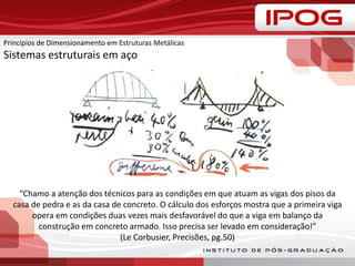“Chamo a atenção dos técnicos para as condições em que atuam as vigas dos pisos da
casa de pedra e as da casa de concreto. O cálculo dos esforços mostra que a primeira viga
opera em condições duas vezes mais desfavorável do que a viga em balanço da
construção em concreto armado. Isso precisa ser levado em consideração!”
(Le Corbusier, Precisões, pg.50)
Princípios de Dimensionamento em Estruturas Metálicas
Sistemas estruturais em aço
 