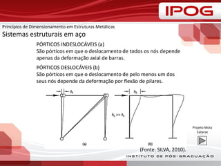PÓRTICOS INDESLOCÁVEIS (a)
São pórticos em que o deslocamento de todos os nós depende
apenas da deformação axial de barras.
PÓRTICOS DESLOCÁVEIS (b)
São pórticos em que o deslocamento de pelo menos um dos
seus nós depende da deformação por flexão de pilares.
(Fonte: SILVA, 2010).
Princípios de Dimensionamento em Estruturas Metálicas
Sistemas estruturais em aço
Projeto Mola
Catarse
 