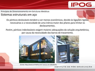 Os pórticos deslocáveis tendem a ser menos econômicos, devido às ligações rígidas
necessárias e a necessidade de uma inércia maior dos pilares para limitar os
deslocamentos.
Porém, pórticos indeslocáveis exigem maiores adequações da solução arquitetônica,
por causa da necessidade das barras de travamento.
(Fonte: http://www.archdaily.com/ acesso em 4/8/2014).
Princípios de Dimensionamento em Estruturas Metálicas
Sistemas estruturais em aço
 