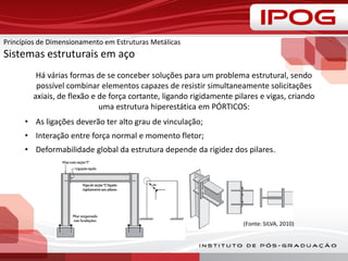 Há várias formas de se conceber soluções para um problema estrutural, sendo
possível combinar elementos capazes de resistir simultaneamente solicitações
axiais, de flexão e de força cortante, ligando rigidamente pilares e vigas, criando
uma estrutura hiperestática em PÓRTICOS:
• As ligações deverão ter alto grau de vinculação;
• Interação entre força normal e momento fletor;
• Deformabilidade global da estrutura depende da rigidez dos pilares.
(Fonte: SILVA, 2010)
Princípios de Dimensionamento em Estruturas Metálicas
Sistemas estruturais em aço
 