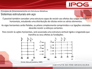 (Fonte: Manual brasileiro, 1989)
É possível também conceber uma estrutura capaz de resistir aos efeitos das cargas verticais e
horizontais, estudando uma distribuição de rótulas entre os vários elementos.
As vigas horizontais serão fletidas, os pilares simplesmente comprimidos e as ligações rotuladas
deverão resistir a esforços cortantes.
Para resistir às ações horizontais, será associada uma estrutura vertical rígida e engastada que
transfira os seus efeitos às fundações.
Princípios de Dimensionamento em Estruturas Metálicas
Sistemas estruturais em aço
 