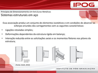 Essa associação produz um conjunto de elementos isostáticos e em condições de absorver os
esforços oriundos dos carregamentos com as seguintes características:
• Ligações rotuladas simples;
• Deformações dependentes da estrutura rígida em balanço;
• Interação reduzida entre as solicitações axiais e os momentos fletores nos pilares da
estrutura;
(Fonte: SILVA, 2010)
Princípios de Dimensionamento em Estruturas Metálicas
Sistemas estruturais em aço
 