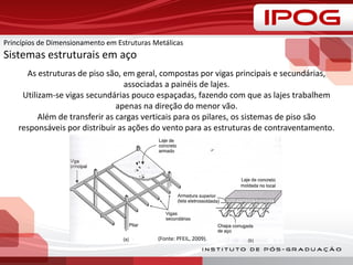 As estruturas de piso são, em geral, compostas por vigas principais e secundárias,
associadas a painéis de lajes.
Utilizam-se vigas secundárias pouco espaçadas, fazendo com que as lajes trabalhem
apenas na direção do menor vão.
Além de transferir as cargas verticais para os pilares, os sistemas de piso são
responsáveis por distribuir as ações do vento para as estruturas de contraventamento.
(Fonte: PFEIL, 2009).
Princípios de Dimensionamento em Estruturas Metálicas
Sistemas estruturais em aço
 