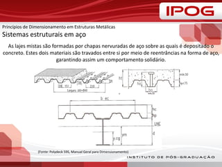 As lajes mistas são formadas por chapas nervuradas de aço sobre as quais é depositado o
concreto. Estes dois materiais são travados entre si por meio de reentrâncias na forma de aço,
garantindo assim um comportamento solidário.
(Fonte: Polydeck 59S, Manual Geral para Dimensionamento)
Princípios de Dimensionamento em Estruturas Metálicas
Sistemas estruturais em aço
 